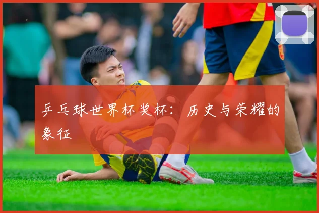 乒乓球世界杯奖杯:历史与荣耀的象征