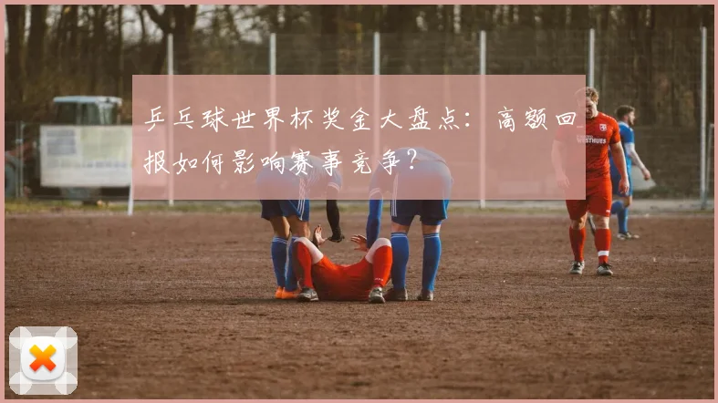 乒乓球世界杯奖金大盘点:高额回报如何影响赛事竞争?