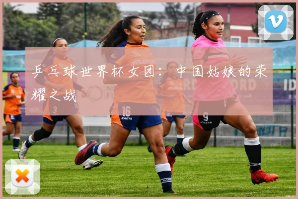 乒乓球世界杯女团:中国姑娘的荣耀之战
