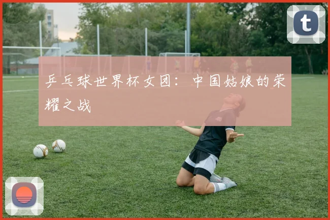 乒乓球世界杯女团:中国姑娘的荣耀之战